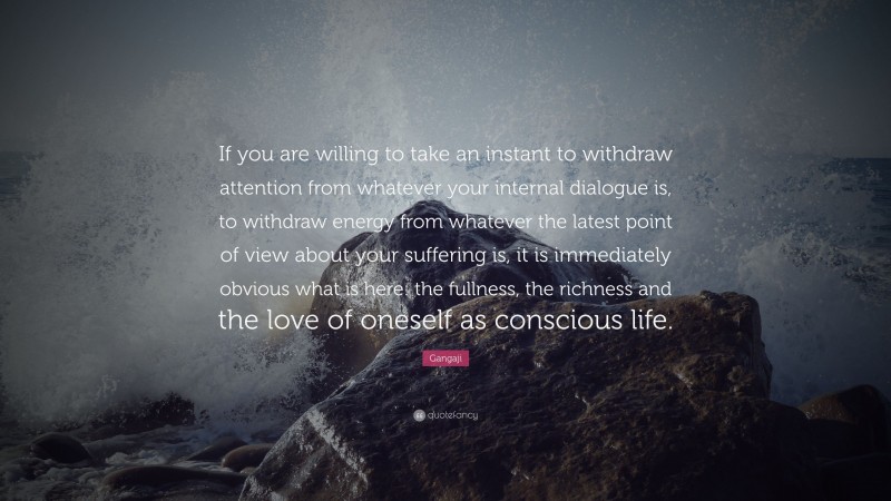 Gangaji Quote: “If you are willing to take an instant to withdraw attention from whatever your internal dialogue is, to withdraw energy from whatever the latest point of view about your suffering is, it is immediately obvious what is here: the fullness, the richness and the love of oneself as conscious life.”