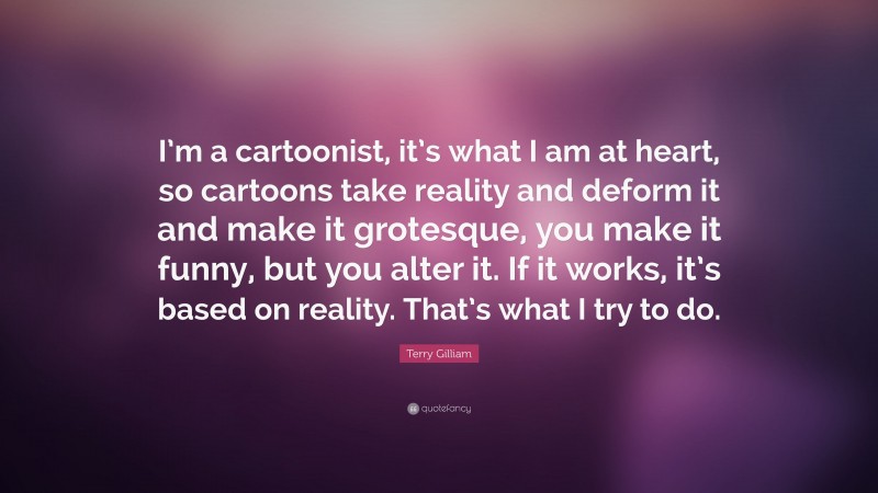 Terry Gilliam Quote: “I’m a cartoonist, it’s what I am at heart, so cartoons take reality and deform it and make it grotesque, you make it funny, but you alter it. If it works, it’s based on reality. That’s what I try to do.”