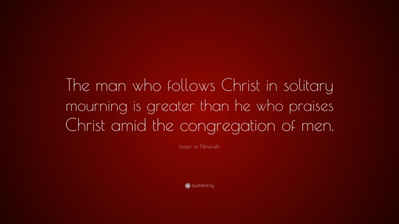 Isaac of Nineveh Quote: “The man who follows Christ in solitary mourning is greater than he who praises Christ amid the congregation of men.”