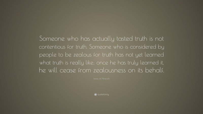 Isaac of Nineveh Quote: “Someone who has actually tasted truth is not contentious for truth. Someone who is considered by people to be zealous for truth has not yet learned what truth is really like; once he has truly learned it, he will cease from zealousness on its behalf.”