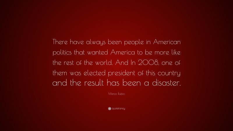 Marco Rubio Quote: “There have always been people in American politics that wanted America to be more like the rest of the world. And In 2008, one of them was elected president of this country and the result has been a disaster.”