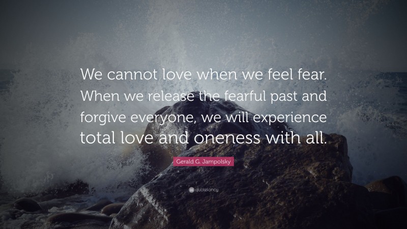 Gerald G. Jampolsky Quote: “We cannot love when we feel fear. When we release the fearful past and forgive everyone, we will experience total love and oneness with all.”