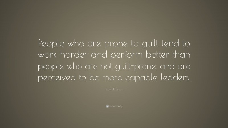 David D. Burns Quote: “People who are prone to guilt tend to work harder and perform better than people who are not guilt-prone, and are perceived to be more capable leaders.”