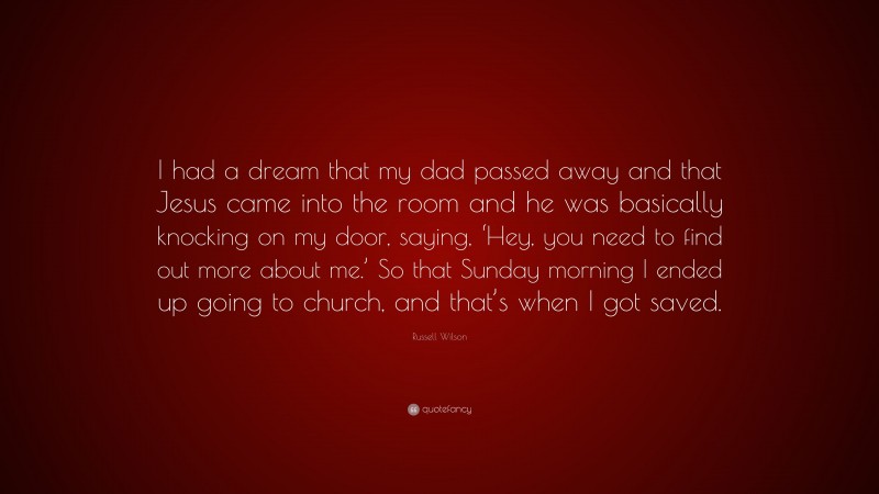 Russell Wilson Quote: “I had a dream that my dad passed away and that Jesus came into the room and he was basically knocking on my door, saying, ‘Hey, you need to find out more about me.’ So that Sunday morning I ended up going to church, and that’s when I got saved.”