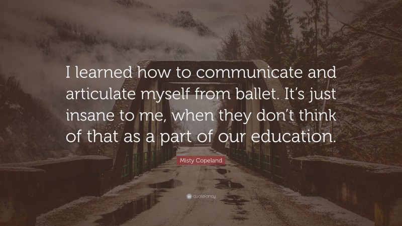 Misty Copeland Quote: “I learned how to communicate and articulate myself from ballet. It’s just insane to me, when they don’t think of that as a part of our education.”