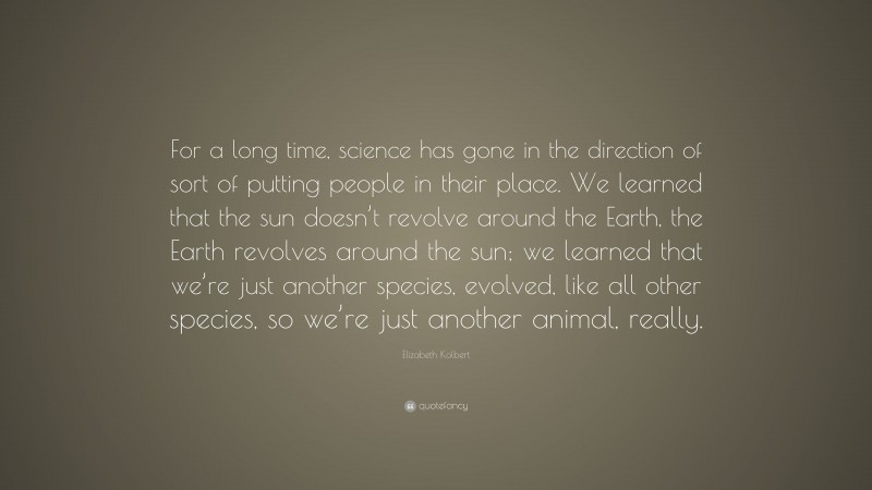 Elizabeth Kolbert Quote: “For a long time, science has gone in the direction of sort of putting people in their place. We learned that the sun doesn’t revolve around the Earth, the Earth revolves around the sun; we learned that we’re just another species, evolved, like all other species, so we’re just another animal, really.”