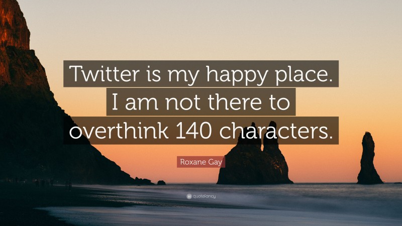 Roxane Gay Quote: “Twitter is my happy place. I am not there to overthink 140 characters.”