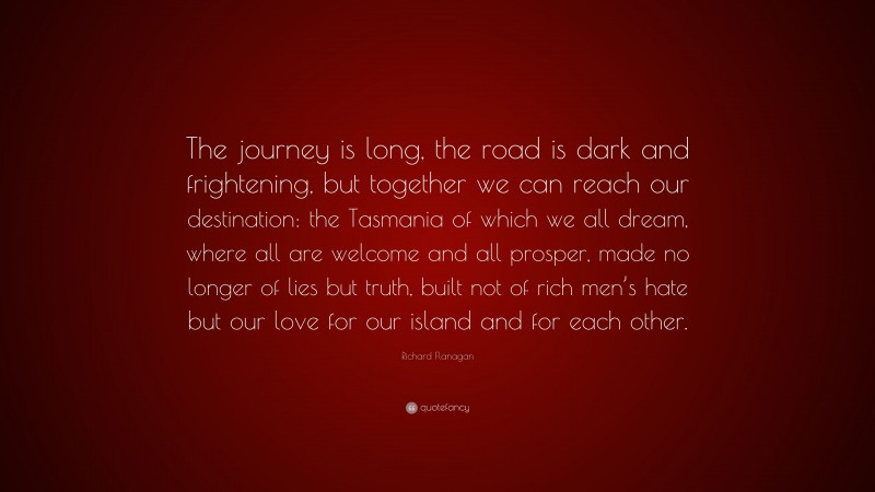 Richard Flanagan Quote: “The journey is long, the road is dark and frightening, but together we can reach our destination: the Tasmania of which we all dream, where all are welcome and all prosper, made no longer of lies but truth, built not of rich men’s hate but our love for our island and for each other.”
