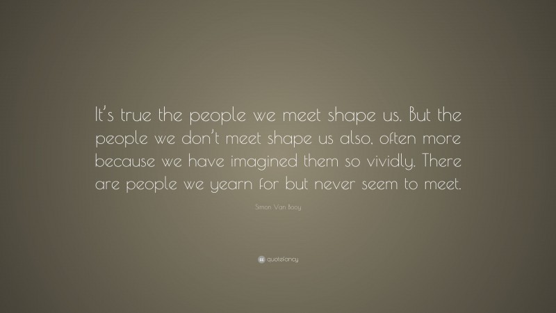 Simon Van Booy Quote: “It’s true the people we meet shape us. But the people we don’t meet shape us also, often more because we have imagined them so vividly. There are people we yearn for but never seem to meet.”