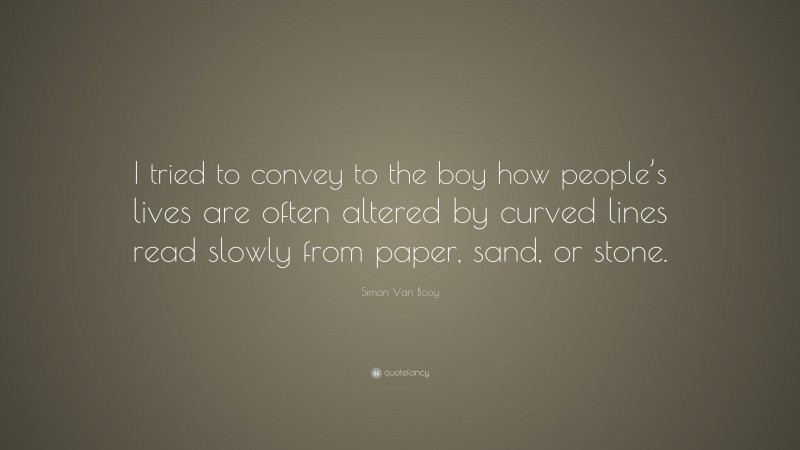 Simon Van Booy Quote: “I tried to convey to the boy how people’s lives are often altered by curved lines read slowly from paper, sand, or stone.”