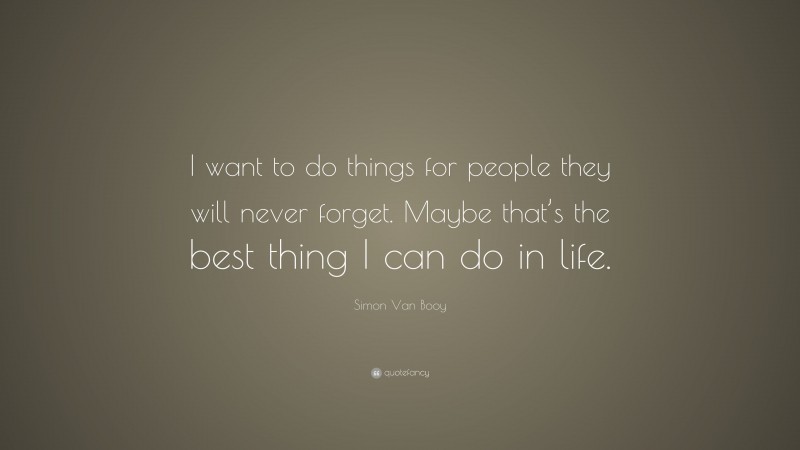 Simon Van Booy Quote: “I want to do things for people they will never forget. Maybe that’s the best thing I can do in life.”