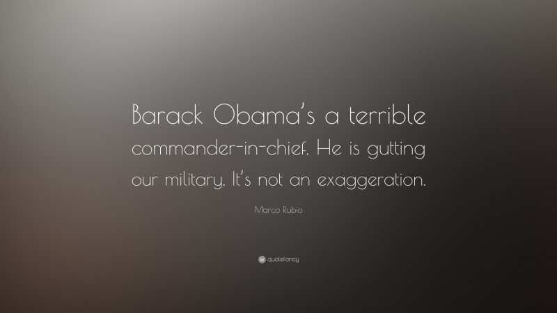 Marco Rubio Quote: “Barack Obama’s a terrible commander-in-chief. He is gutting our military. It’s not an exaggeration.”