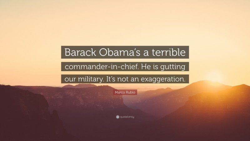 Marco Rubio Quote: “Barack Obama’s a terrible commander-in-chief. He is gutting our military. It’s not an exaggeration.”