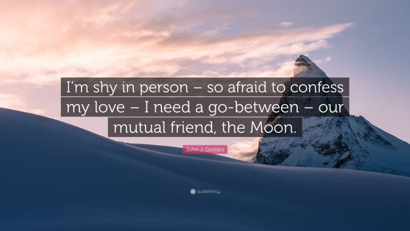 John J. Geddes Quote: “I’m shy in person – so afraid to confess my love – I need a go-between – our mutual friend, the Moon.”