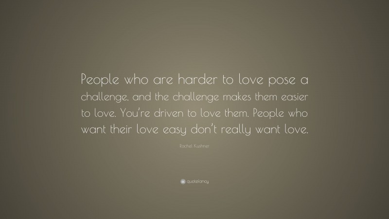 Rachel Kushner Quote: “People who are harder to love pose a challenge, and the challenge makes them easier to love. You’re driven to love them. People who want their love easy don’t really want love.”