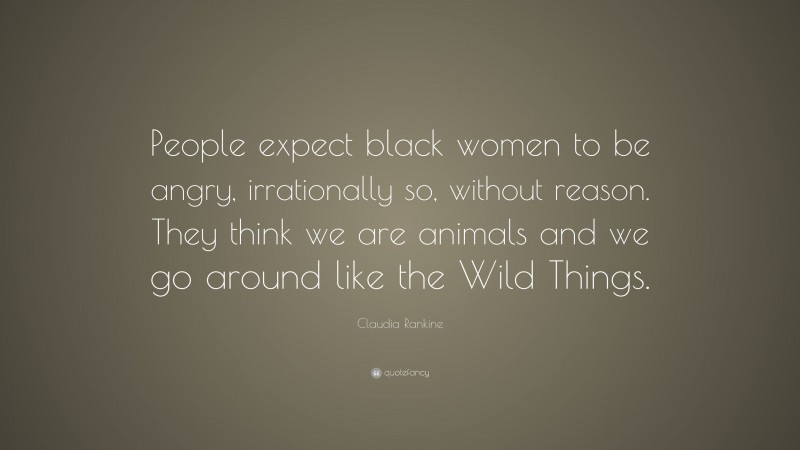 Claudia Rankine Quote: “People expect black women to be angry, irrationally so, without reason. They think we are animals and we go around like the Wild Things.”