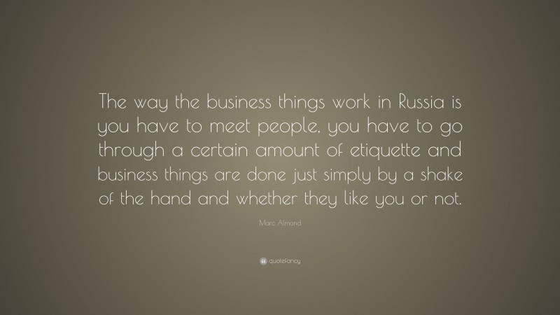 Marc Almond Quote: “The way the business things work in Russia is you have to meet people, you have to go through a certain amount of etiquette and business things are done just simply by a shake of the hand and whether they like you or not.”