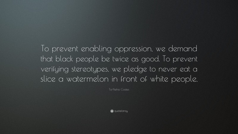 Ta-Nehisi Coates Quote: “To prevent enabling oppression, we demand that black people be twice as good. To prevent verifying stereotypes, we pledge to never eat a slice a watermelon in front of white people.”