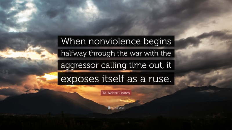 Ta-Nehisi Coates Quote: “When nonviolence begins halfway through the war with the aggressor calling time out, it exposes itself as a ruse.”