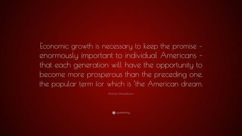 Michael Mandelbaum Quote: “Economic growth is necessary to keep the promise – enormously important to individual Americans – that each generation will have the opportunity to become more prosperous than the preceding one, the popular term for which is ’the American dream.”