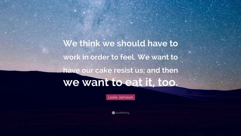 Leslie Jamison Quote: “We think we should have to work in order to feel. We want to have our cake resist us; and then we want to eat it, too.”