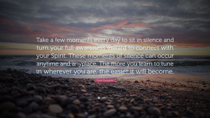 Sonia Choquette Quote: “Take a few moments every day to sit in silence and turn your full awareness inward to connect with your Spirit. These moments of silence can occur anytime and anyplace. The more you learn to tune in wherever you are, the easier it will become.”