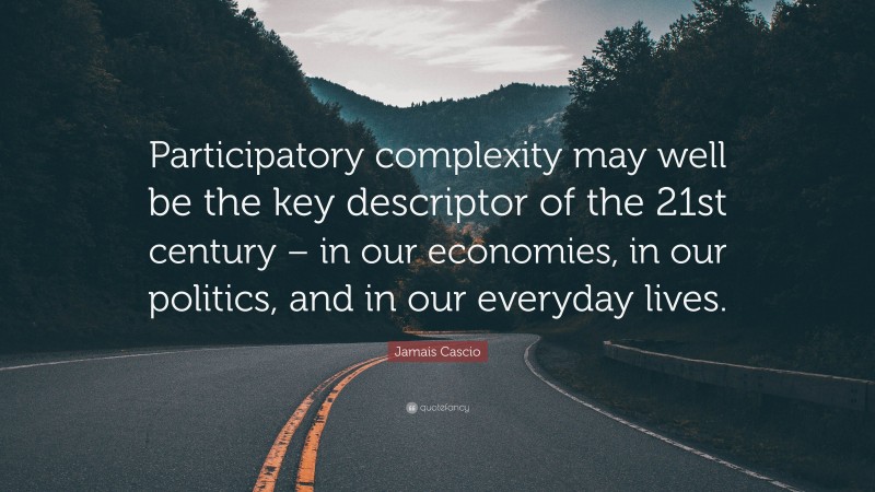 Jamais Cascio Quote: “Participatory complexity may well be the key descriptor of the 21st century – in our economies, in our politics, and in our everyday lives.”