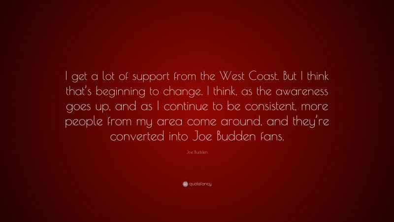 Joe Budden Quote: “I get a lot of support from the West Coast. But I think that’s beginning to change. I think, as the awareness goes up, and as I continue to be consistent, more people from my area come around, and they’re converted into Joe Budden fans.”