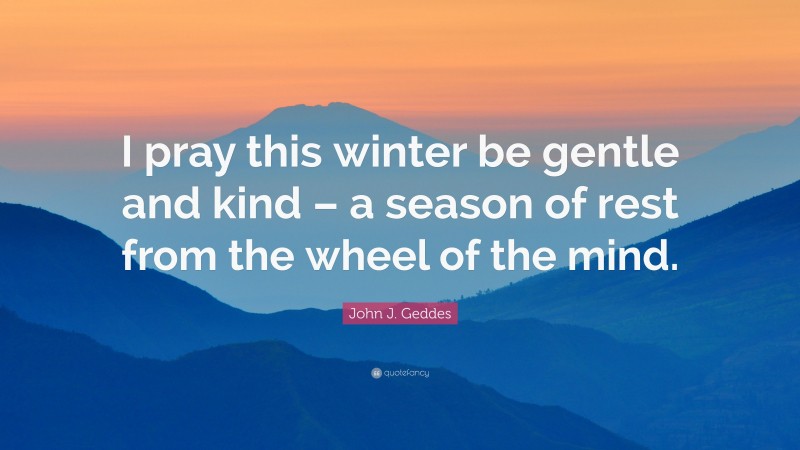 John J. Geddes Quote: “I pray this winter be gentle and kind – a season of rest from the wheel of the mind.”