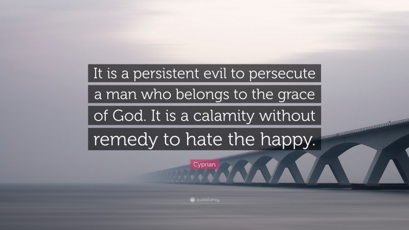 Cyprian Quote: “It is a persistent evil to persecute a man who belongs to the grace of God. It is a calamity without remedy to hate the happy.”