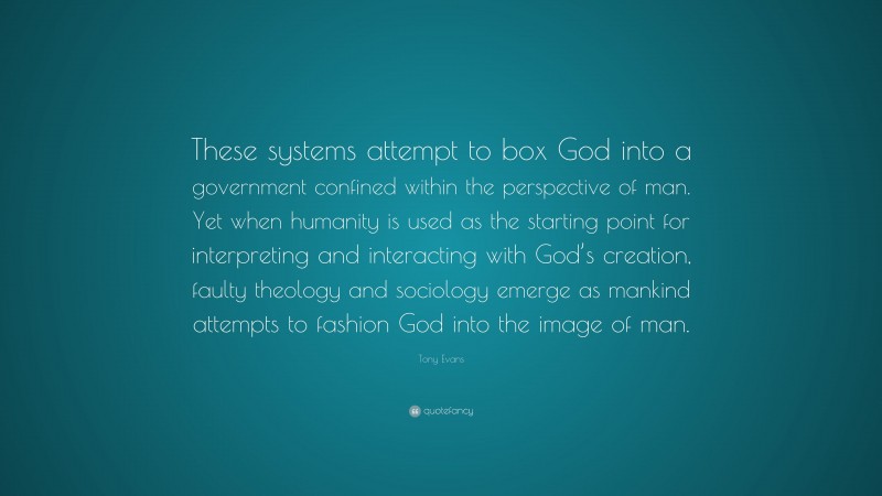 Tony Evans Quote: “These systems attempt to box God into a government confined within the perspective of man. Yet when humanity is used as the starting point for interpreting and interacting with God’s creation, faulty theology and sociology emerge as mankind attempts to fashion God into the image of man.”