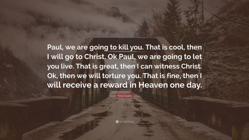 Tony Evans Quote: “Paul, we are going to kill you. That is cool, then I will go to Christ. Ok Paul, we are going to let you live. That is great, then I can witness Christ. Ok, then we will torture you. That is fine, then I will receive a reward in Heaven one day.”