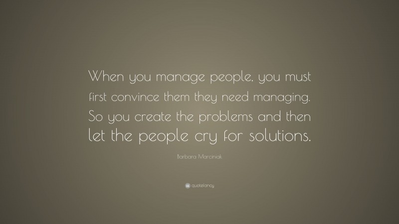Barbara Marciniak Quote: “When you manage people, you must first convince them they need managing. So you create the problems and then let the people cry for solutions.”