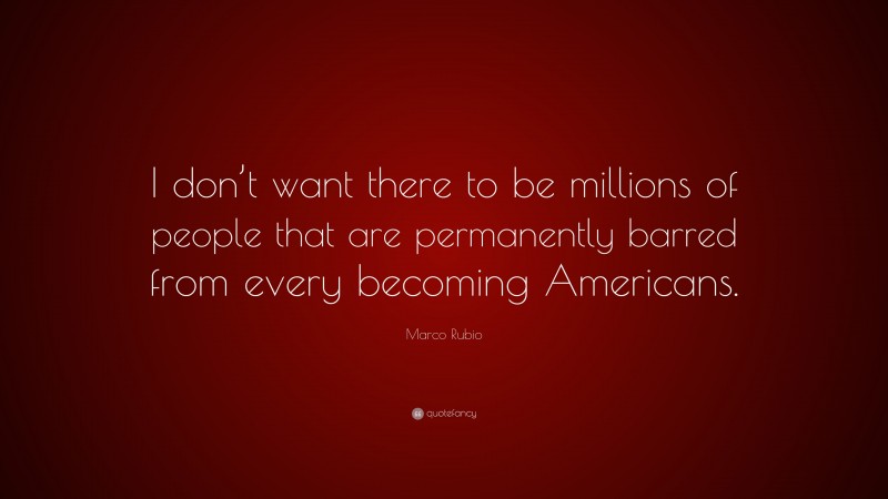 Marco Rubio Quote: “I don’t want there to be millions of people that are permanently barred from every becoming Americans.”