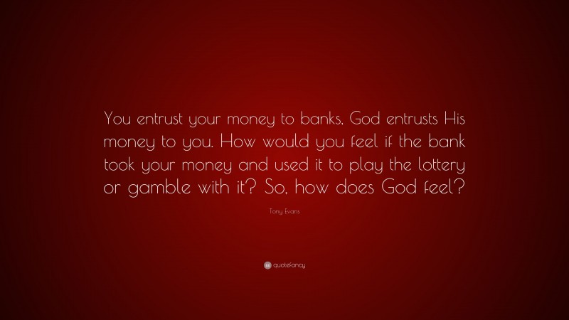 Tony Evans Quote: “You entrust your money to banks, God entrusts His money to you. How would you feel if the bank took your money and used it to play the lottery or gamble with it? So, how does God feel?”