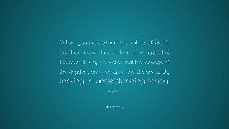Tony Evans Quote: “When you understand the values of God’s kingdom, you will best understand His agenda.4 However, it is my conviction that the message of the kingdom, and the values therein, are sorely lacking in understanding today.”