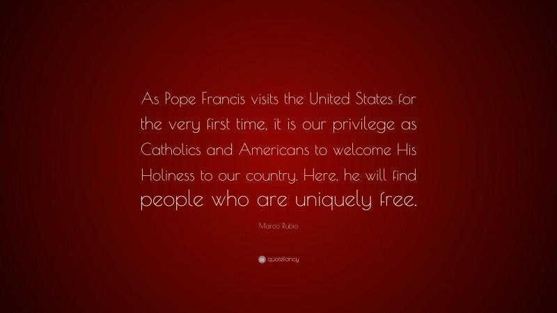 Marco Rubio Quote: “As Pope Francis visits the United States for the very first time, it is our privilege as Catholics and Americans to welcome His Holiness to our country. Here, he will find people who are uniquely free.”