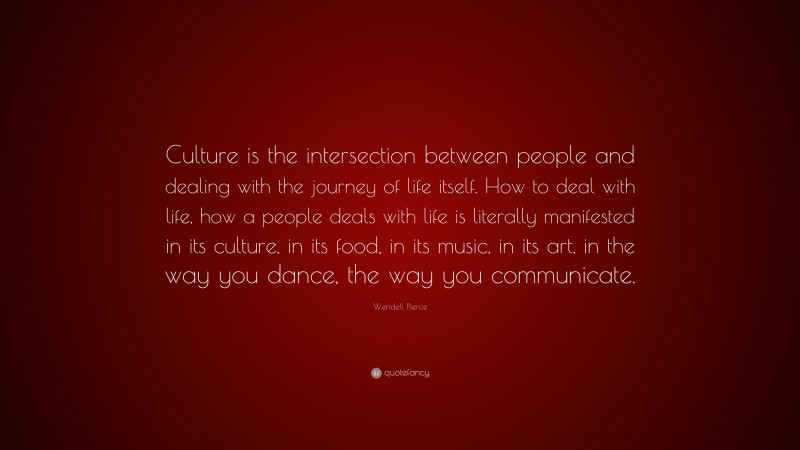 Wendell Pierce Quote: “Culture is the intersection between people and dealing with the journey of life itself. How to deal with life, how a people deals with life is literally manifested in its culture, in its food, in its music, in its art, in the way you dance, the way you communicate.”
