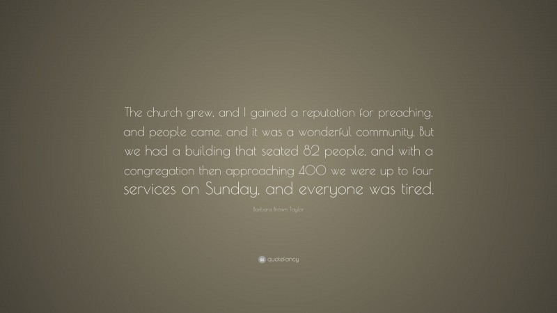 Barbara Brown Taylor Quote: “The church grew, and I gained a reputation for preaching, and people came, and it was a wonderful community. But we had a building that seated 82 people, and with a congregation then approaching 400 we were up to four services on Sunday, and everyone was tired.”