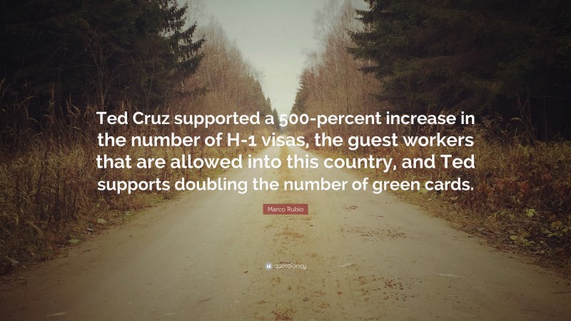 Marco Rubio Quote: “Ted Cruz supported a 500-percent increase in the number of H-1 visas, the guest workers that are allowed into this country, and Ted supports doubling the number of green cards.”