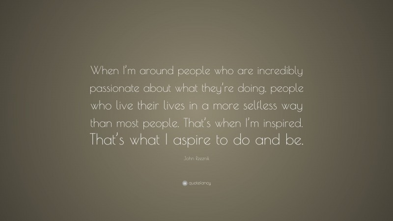 John Rzeznik Quote: “When I’m around people who are incredibly passionate about what they’re doing, people who live their lives in a more selfless way than most people. That’s when I’m inspired. That’s what I aspire to do and be.”