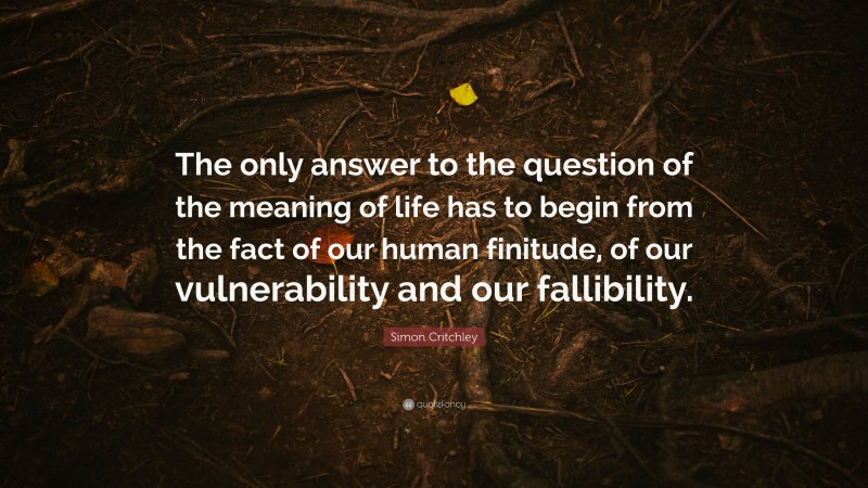 Simon Critchley Quote: “The only answer to the question of the meaning of life has to begin from the fact of our human finitude, of our vulnerability and our fallibility.”
