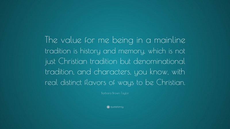 Barbara Brown Taylor Quote: “The value for me being in a mainline tradition is history and memory, which is not just Christian tradition but denominational tradition, and characters, you know, with real distinct flavors of ways to be Christian.”