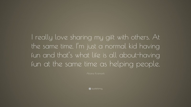 Akiane Kramarik Quote: “I really love sharing my gift with others. At the same time, I’m just a normal kid having fun and that’s what life is all about-having fun at the same time as helping people.”