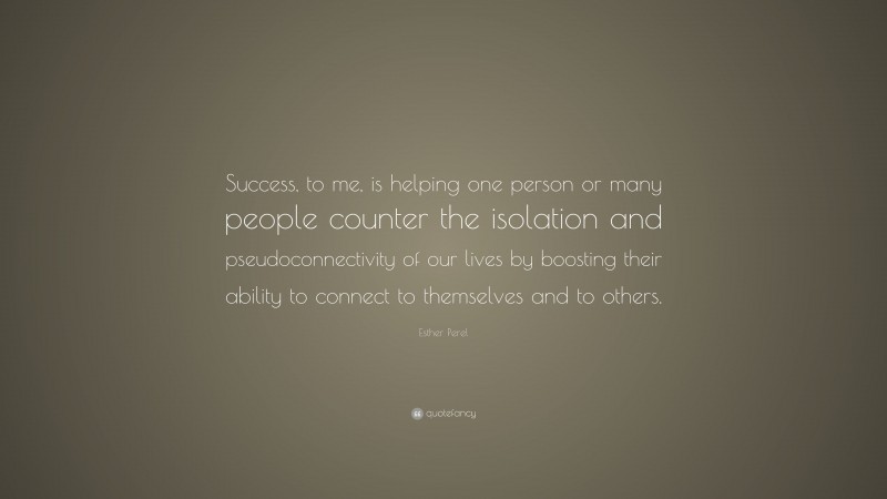 Esther Perel Quote: “Success, to me, is helping one person or many people counter the isolation and pseudoconnectivity of our lives by boosting their ability to connect to themselves and to others.”