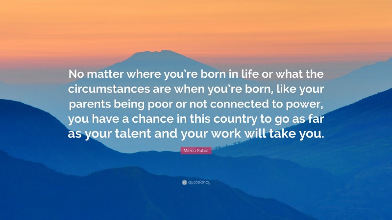 Marco Rubio Quote: “No matter where you’re born in life or what the circumstances are when you’re born, like your parents being poor or not connected to power, you have a chance in this country to go as far as your talent and your work will take you.”