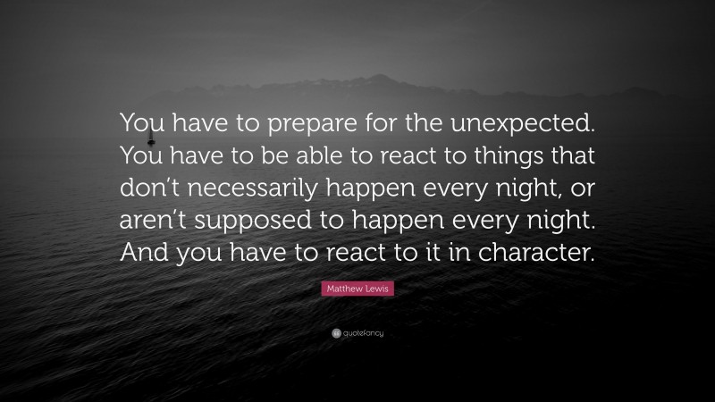 Matthew Lewis Quote: “You have to prepare for the unexpected. You have to be able to react to things that don’t necessarily happen every night, or aren’t supposed to happen every night. And you have to react to it in character.”