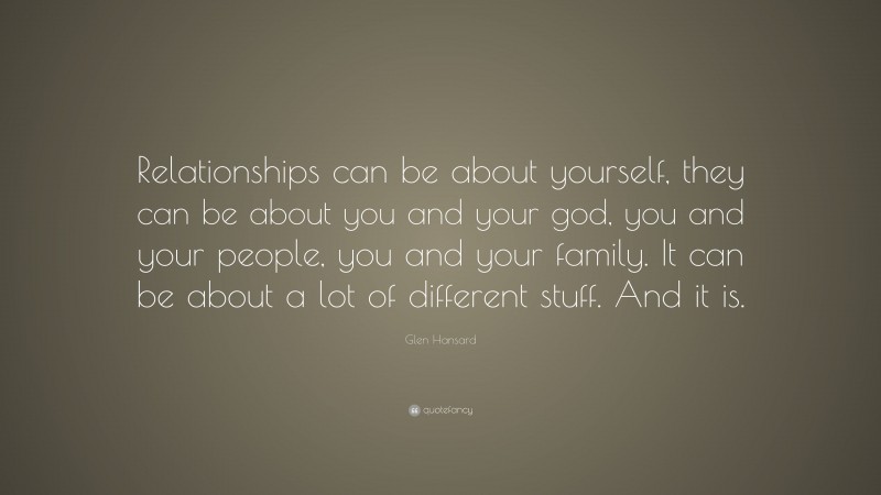 Glen Hansard Quote: “Relationships can be about yourself, they can be about you and your god, you and your people, you and your family. It can be about a lot of different stuff. And it is.”