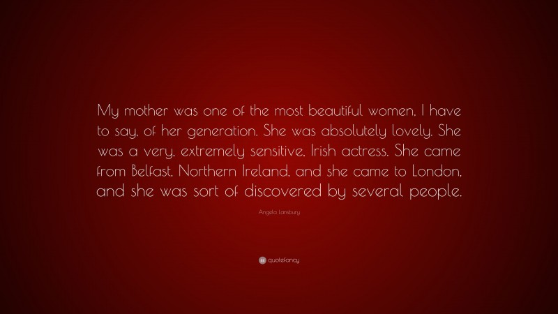 Angela Lansbury Quote: “My mother was one of the most beautiful women, I have to say, of her generation. She was absolutely lovely. She was a very, extremely sensitive, Irish actress. She came from Belfast, Northern Ireland, and she came to London, and she was sort of discovered by several people.”