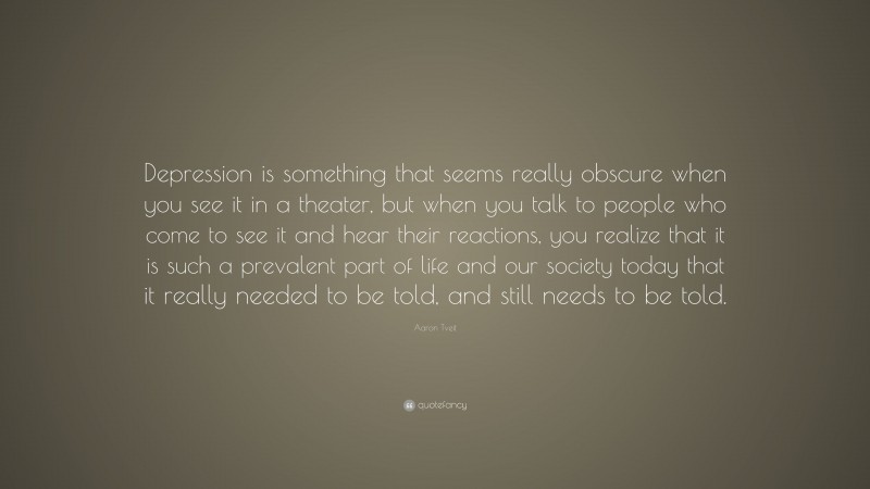 Aaron Tveit Quote: “Depression is something that seems really obscure when you see it in a theater, but when you talk to people who come to see it and hear their reactions, you realize that it is such a prevalent part of life and our society today that it really needed to be told, and still needs to be told.”